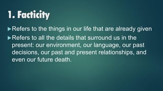 1. Facticity
Refers to the things in our life that are already given
Refers to all the details that surround us in the
present: our environment, our language, our past
decisions, our past and present relationships, and
even our future death.
 