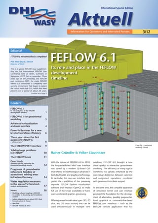 International Special Edition




                                                                                                                                                         3/12



Editorial
FEFLOW's metamorphosis completed

Prof. Hans-Jörg G. Diersch
Director of GMC
                                                     FEFLOW 6.1
This is a special FEFLOW issue supplemen-            Its role and place in the FEFLOW
ting the 3rd International FEFLOW User
Conference held at Berlin, Germany in                development
September 2012. Let us remember: Three
years ago at the preceding 2nd FEFLOW                timeline
user conference 2009, the major FEFLOW
release 6.0 introduced a completely new
working environment that began to replace
the classic motif-style GUI, which had been
present over a period of about 20 years.
                            Continue see at page 2




Content
FEFLOW 6.1
Its role and place in the FEFLOW
development timeline                            1
FEFLOW 6.1 for geothermal
modeling                                        3
Advances in visualization
and user interface                              4
Powerful features for a new
level of workflow efficiency                    6
Three years since the first
ascent of FEFLOW 6
– where are you?                                8
                                                                                                                                                Cover Fig.: Geothermal
The FEFLOW-PEST interface                       9
                                                                                                                                                modeling (Detail)
Solving large problems
in FEFLOW                                      10    Rainer Gründler & Volker Clausnitzer
The FEFLOW book                                11
Case Study                                           With the release of FEFLOW 6.0 in 2010,       windows, FEFLOW 6.0 brought a new
Speeding up and improving the
conceptual modeling process                    12    the long-established Motif user interface     visual quality in interactive groundwater
Prognoses of groundwater                             was joined by a modern Qt-based GUI           modeling. The efficiency of many typical
influenced flooding of                               that reflects the technological advances in   workflows was greatly enhanced by the
abandoned mining areas                               both GUI toolkit and graphics technology.     conceptual distinction between selection
in Eastern Germany                             14    In particular, the new user interface inte-   and assignment operations, combined
Water regulation measures                            grated the capabilities of the previously     with generous Undo/Redo support.
in the area of Schönebeck                            separate FEFLOW Explorer visualization
Analysis and evaluation                        17
                                                     software and employs OpenGL to make           At the same time, the complete separation
News                                           18    full use of the broad availability of hard-   of simulation kernel and user interface
• Modeling software Leapfrog & FEFLOW
  to combine in dewatering and remediation           ware-accelerated graphics processing.         provided the foundation for the develop-
  solution                                                                                         ment of alternative, possibly purpose-tai-
• Indian delegation learns about DHI’s flood
  forecast systems in Europe                         Offering several model-view types (3D, 2D     lored graphical or command-line-based
• New Staff                                          slice, and 2D cross section) that can be      FEFLOW user interfaces – such as the
• FEFLOW Training in 2012
                                                     used simultaneously in multiple view          FEFLOW console application that has
 