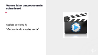 Assista ao vídeo 4:
“Gerenciando a coisa certa”
Vamos falar um pouco mais
sobre isso?
 