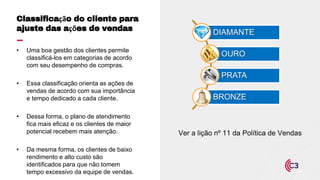 Ver a lição nº 11 da Política de Vendas
• Uma boa gestão dos clientes permite
classificá-los em categorias de acordo
com seu desempenho de compras.
• Essa classificação orienta as ações de
vendas de acordo com sua importância
e tempo dedicado a cada cliente.
• Dessa forma, o plano de atendimento
fica mais eficaz e os clientes de maior
potencial recebem mais atenção.
• Da mesma forma, os clientes de baixo
rendimento e alto custo são
identificados para que não tomem
tempo excessivo da equipe de vendas.
Classificação do cliente para
ajuste das ações de vendas DIAMANTE
OURO
PRATA
BRONZE
 
