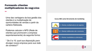 Uma das vantagens da boa gestão dos
clientes é a multiplicação de
oportunidades de vendas a partir da
carteira fidelizada.
Podemos calcular o NPS (Rede de
clientes que promovem a empresa
espontaneamente) da seguinte forma:
“ De 0 a 10, qual sua disposição para
divulgar nossa empresa para sua rede
de contatos?”
Formando clientes
multiplicadores de negócios
A – Clientes multiplicadores de negócios.
B – Clientes indiferentes até o momento.
C – Clientes insatisfeitos ou detratores.
Curva ABC como ferramenta de marketing
 