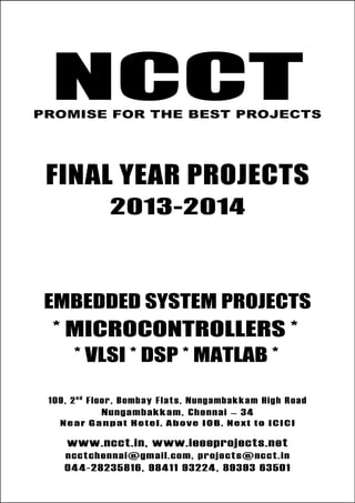 NCCT
Final Year Projects
Promise for the Best Projects
PROJECTS 2013-14
NCCT
Embedded System Projects
NCCT, 109, 2nd
Floor, Bombay Flats, Nungambakkam High Road,
Nungambakkam, Chennai – 600 034, Tamil Nadu. Next to ICICI Bank,
Above IOB, Near Taj Hotel
www.ncct.in, www.ieeeprojects.net, ncctchennai@gmail.com
044-2823 5816, 98411 93224, 89393 63501
NCCTPROMISE FOR THE BEST PROJECTS
FINAL YEAR PROJECTS
2013-2014
EMBEDDED SYSTEM PROJECTS
* MICROCONTROLLERS *
* VLSI * DSP * MATLAB *
109, 2n d
Floor, Bombay Flats, Nungambakkam High Road
Nungambakkam, Chennai – 34
Near Ganpat Hotel, Above IOB, Next to ICICI
www.ncct.in, www.ieeeprojects.net
ncctchennai@gmail.com, projects@ncct.in
044-28235816, 98411 93224, 89393 63501
 