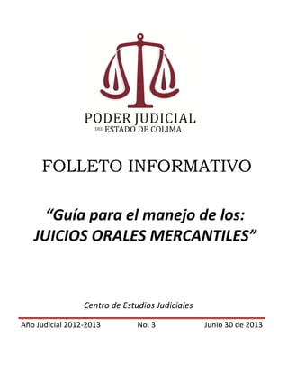 FOLLETO INFORMATIVO
“Guía para el manejo de los:
JUICIOS ORALES MERCANTILES”
Centro de Estudios Judiciales
Año Judicial 2012-2013 No. 3 Junio 30 de 2013
 