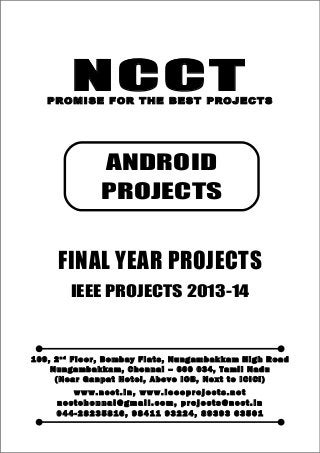 NCCT
Smarter way to do your Projects
04 4 - 2 82 3 58 1 6 , 98 4 11
9 3 22 4
ncctchennai@gmail.com
ANDROID PROJECTS, IEEE 2013 PROJECT TITLES
NCCT, 109, 2nd
Floor, Bombay Flats, Nungambakkam High Road, Nungambakkam,
Chennai – 600 034, Tamil Nadu. (Next to ICICI Bank, Above IOB, Near Taj Hotel)
Www.ncct.in, www.ieeeprojects.net, ncctchennai@gmail.com
1
NCCTPROMISE FOR THE BEST PROJECTS
FINAL YEAR PROJECTS
IEEE PROJECTS 2013-14
1 0 9 , 2 n d
F lo o r , B om b ay F l at s , N un g am b a k ka m H i g h R oa d
Nu n g a m ba k k a m , C h e n n ai – 6 00 0 34 , T am i l Na d u
( N ea r G an p at H ot e l , A b ov e IO B, N e xt to I CI CI )
www.n cct. in , www. ie ee pr oj ects. ne t
n cct ch en na i@ gm ai l. co m , pr oj ects@n cct. in
0 44 - 28 23 58 16 , 9 84 11 93 22 4, 8 93 93 63 50 1
ANDROID
PROJECTS
 