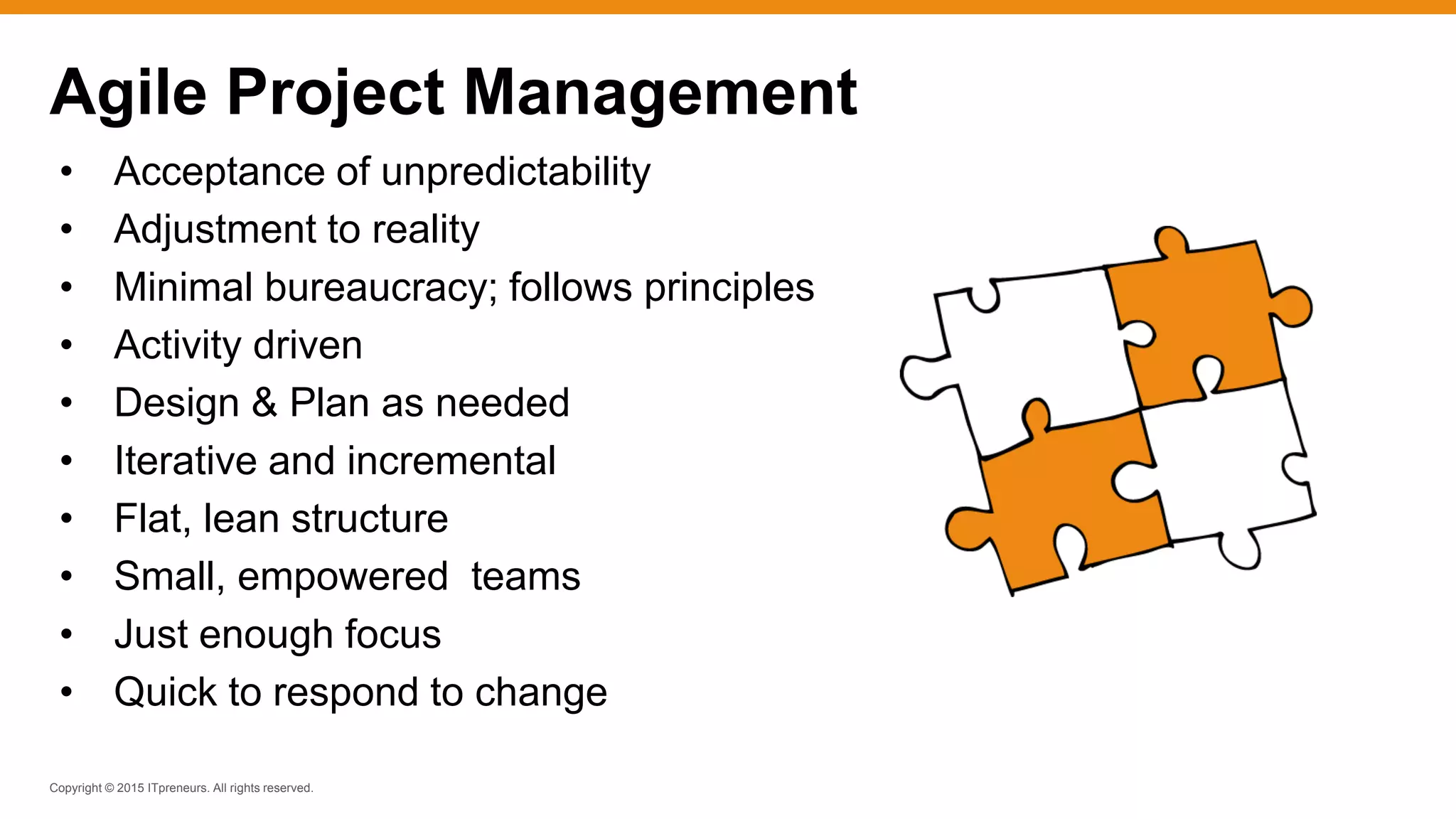 Copyright © 2015 ITpreneurs. All rights reserved.
Agile Project Management
• Acceptance of unpredictability
• Adjustment to reality
• Minimal bureaucracy; follows principles
• Activity driven
• Design & Plan as needed
• Iterative and incremental
• Flat, lean structure
• Small, empowered teams
• Just enough focus
• Quick to respond to change
 