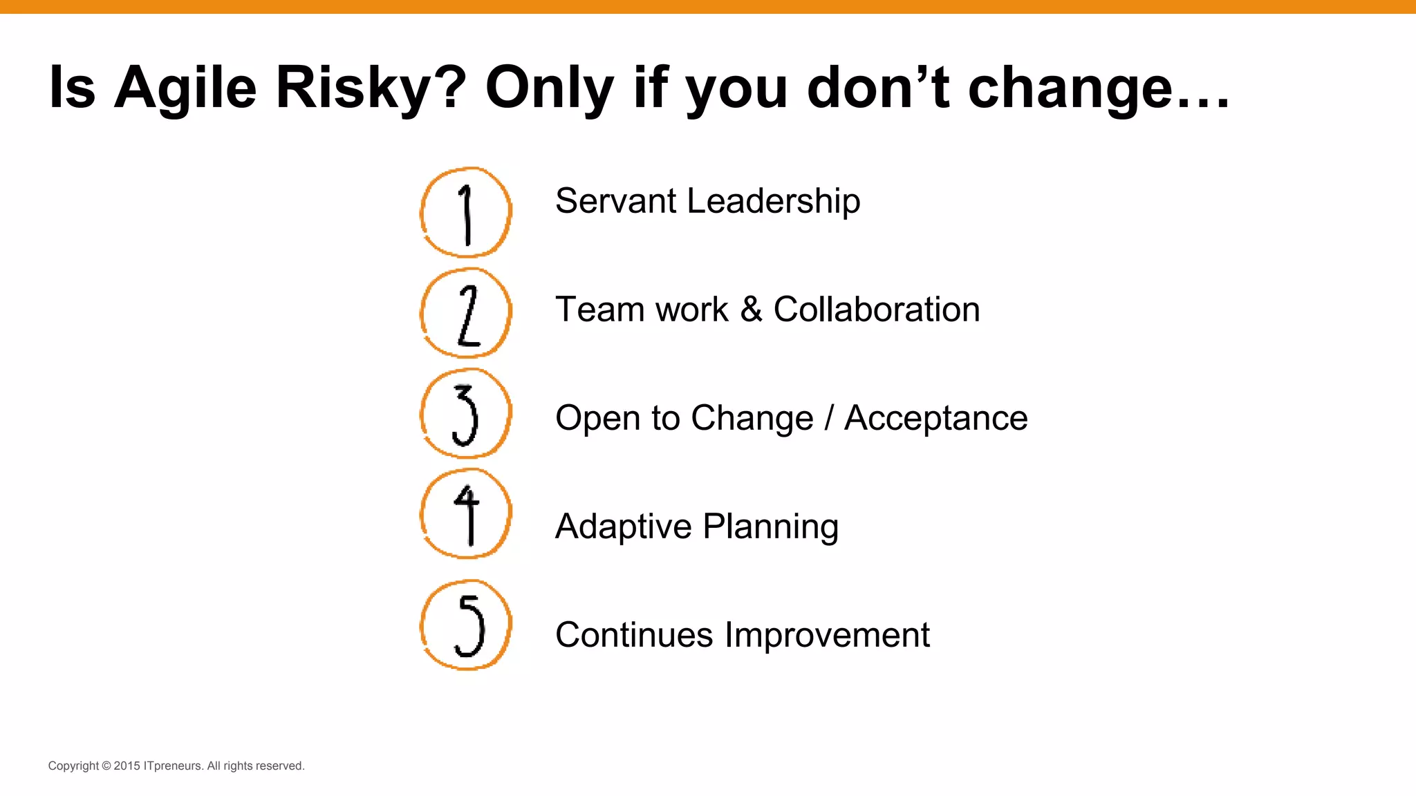 Copyright © 2015 ITpreneurs. All rights reserved.
Servant Leadership
Team work & Collaboration
Open to Change / Acceptance
Adaptive Planning
Continues Improvement
Is Agile Risky? Only if you don’t change…
 