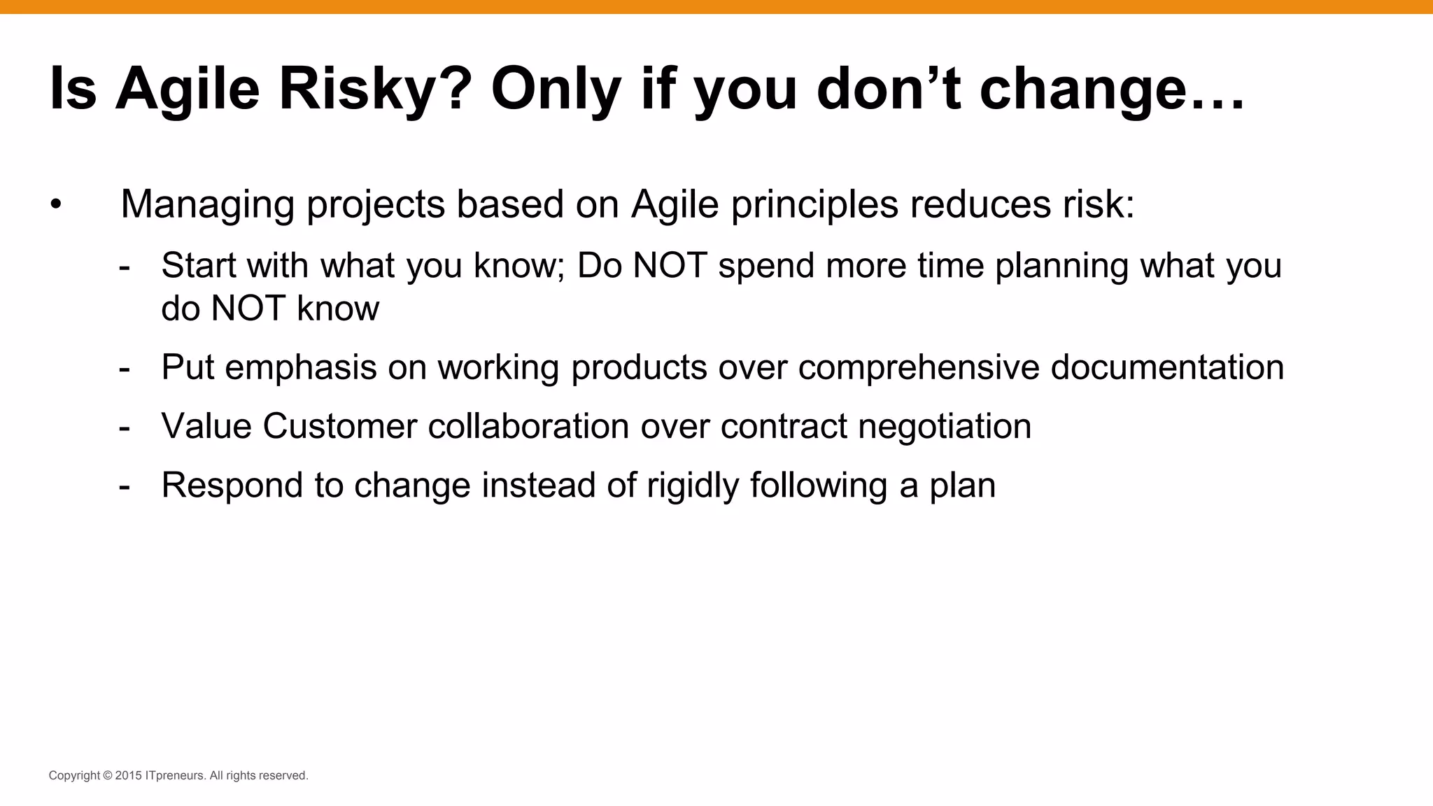 Copyright © 2015 ITpreneurs. All rights reserved.
• Managing projects based on Agile principles reduces risk:
- Start with what you know; Do NOT spend more time planning what you
do NOT know
- Put emphasis on working products over comprehensive documentation
- Value Customer collaboration over contract negotiation
- Respond to change instead of rigidly following a plan
Is Agile Risky? Only if you don’t change…
 