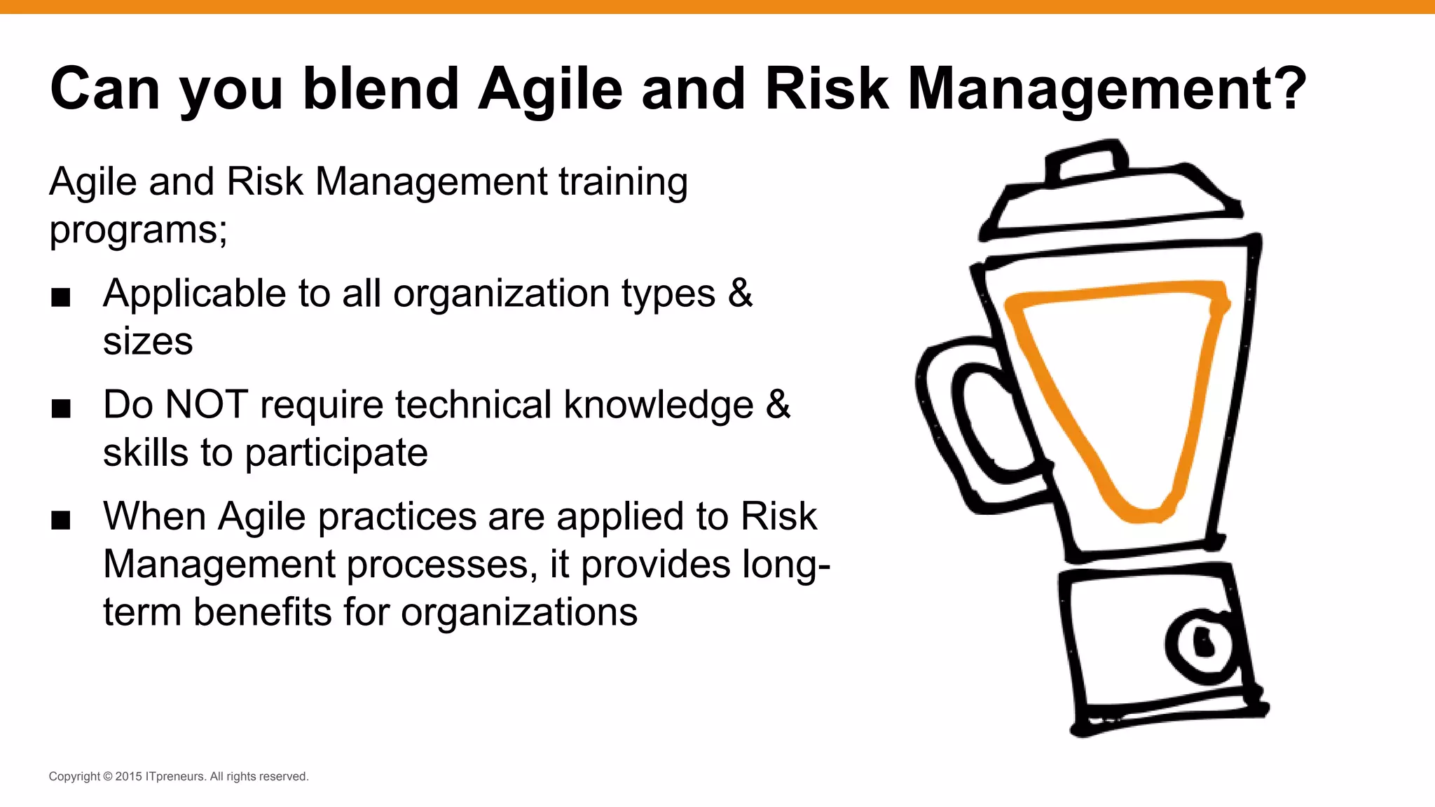 Copyright © 2015 ITpreneurs. All rights reserved.
Agile and Risk Management training
programs;
■ Applicable to all organization types &
sizes
■ Do NOT require technical knowledge &
skills to participate
■ When Agile practices are applied to Risk
Management processes, it provides long-
term benefits for organizations
Can you blend Agile and Risk Management?
 