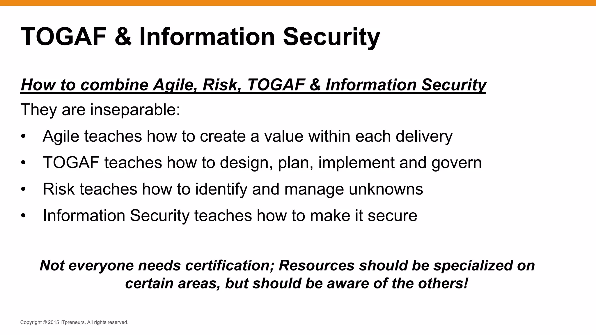 Copyright © 2015 ITpreneurs. All rights reserved.
TOGAF & Information Security
How to combine Agile, Risk, TOGAF & Information Security
They are inseparable:
• Agile teaches how to create a value within each delivery
• TOGAF teaches how to design, plan, implement and govern
• Risk teaches how to identify and manage unknowns
• Information Security teaches how to make it secure
Not everyone needs certification; Resources should be specialized on
certain areas, but should be aware of the others!
 