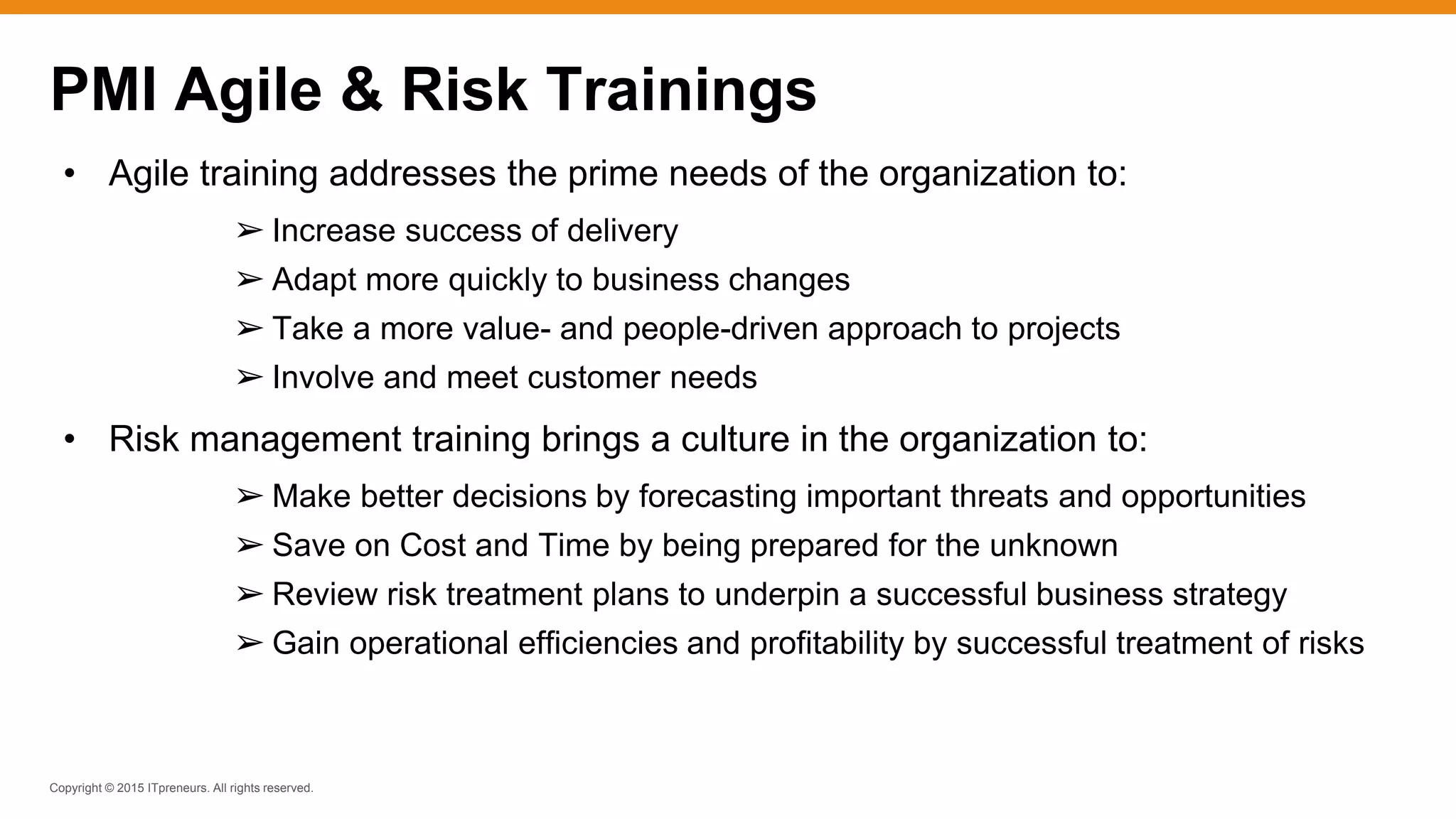 Copyright © 2015 ITpreneurs. All rights reserved.
PMI Agile & Risk Trainings
• Agile training addresses the prime needs of the organization to:
➢ Increase success of delivery
➢ Adapt more quickly to business changes
➢ Take a more value- and people-driven approach to projects
➢ Involve and meet customer needs
• Risk management training brings a culture in the organization to:
➢ Make better decisions by forecasting important threats and opportunities
➢ Save on Cost and Time by being prepared for the unknown
➢ Review risk treatment plans to underpin a successful business strategy
➢ Gain operational efficiencies and profitability by successful treatment of risks
 