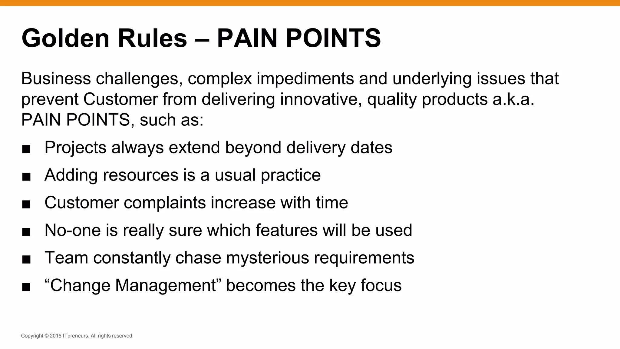 Copyright © 2015 ITpreneurs. All rights reserved.
Business challenges, complex impediments and underlying issues that
prevent Customer from delivering innovative, quality products a.k.a.
PAIN POINTS, such as:
■ Projects always extend beyond delivery dates
■ Adding resources is a usual practice
■ Customer complaints increase with time
■ No-one is really sure which features will be used
■ Team constantly chase mysterious requirements
■ “Change Management” becomes the key focus
Golden Rules – PAIN POINTS
 