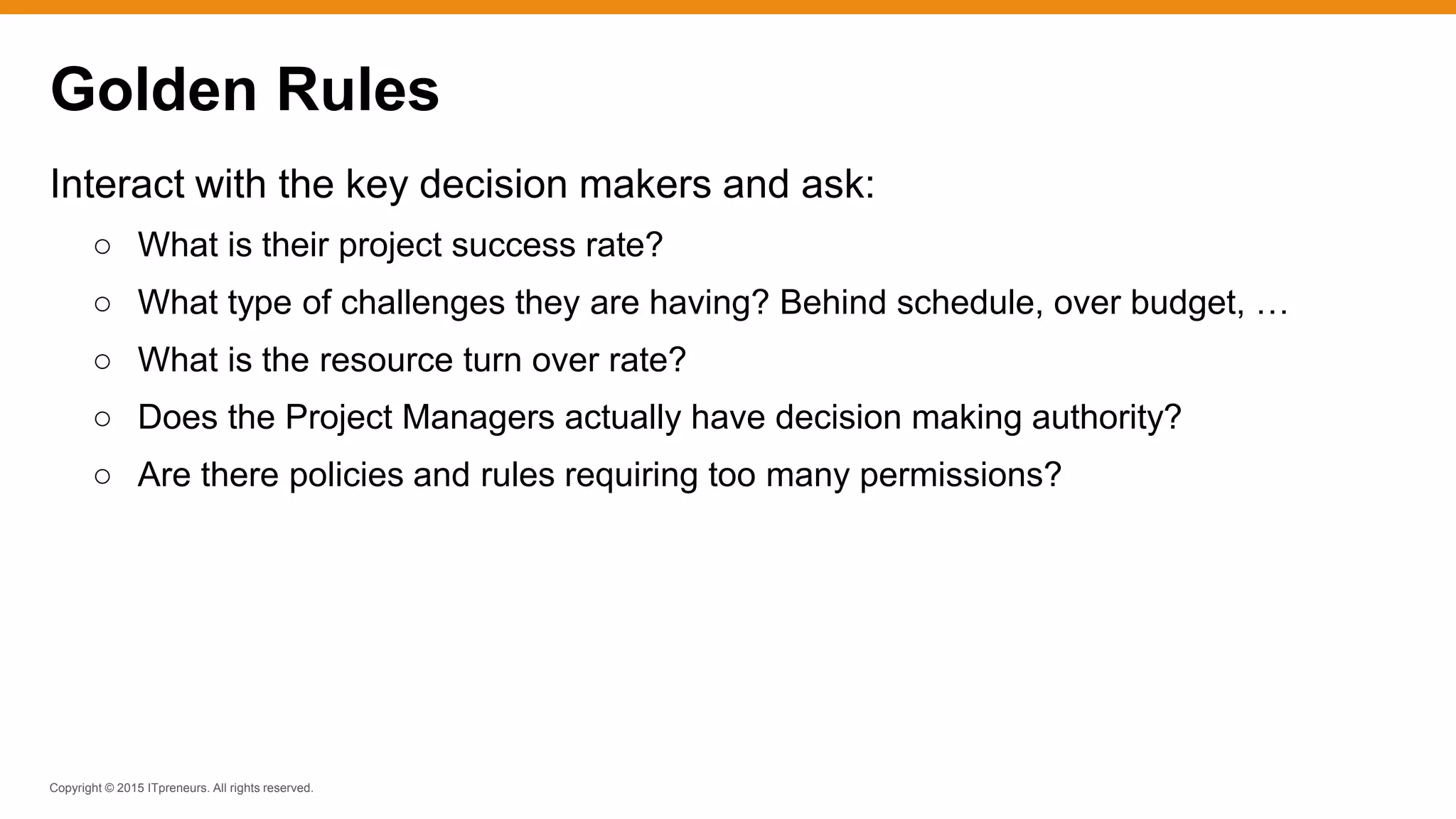 Copyright © 2015 ITpreneurs. All rights reserved.
Interact with the key decision makers and ask:
○ What is their project success rate?
○ What type of challenges they are having? Behind schedule, over budget, …
○ What is the resource turn over rate?
○ Does the Project Managers actually have decision making authority?
○ Are there policies and rules requiring too many permissions?
Golden Rules
 