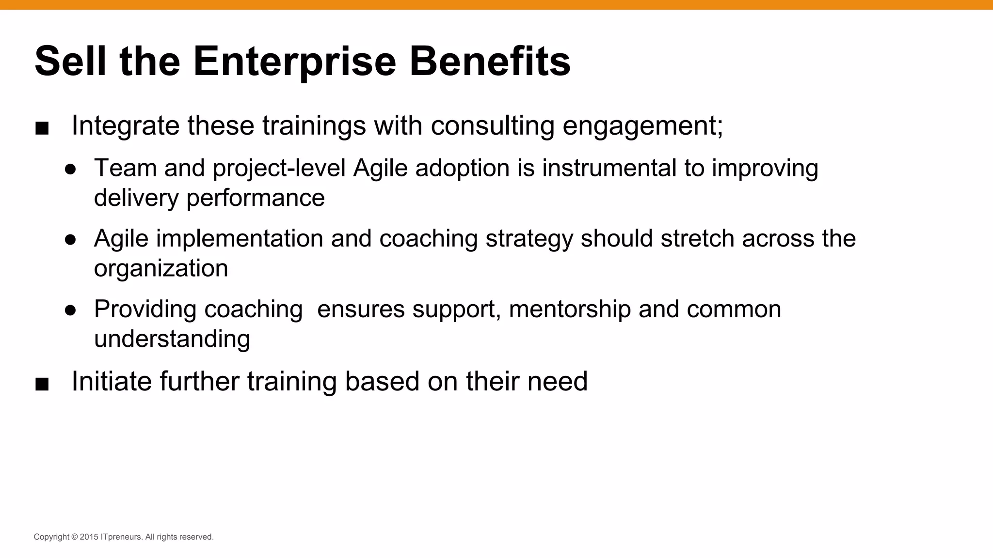 Copyright © 2015 ITpreneurs. All rights reserved.
■ Integrate these trainings with consulting engagement;
● Team and project-level Agile adoption is instrumental to improving
delivery performance
● Agile implementation and coaching strategy should stretch across the
organization
● Providing coaching ensures support, mentorship and common
understanding
■ Initiate further training based on their need
Sell the Enterprise Benefits
 