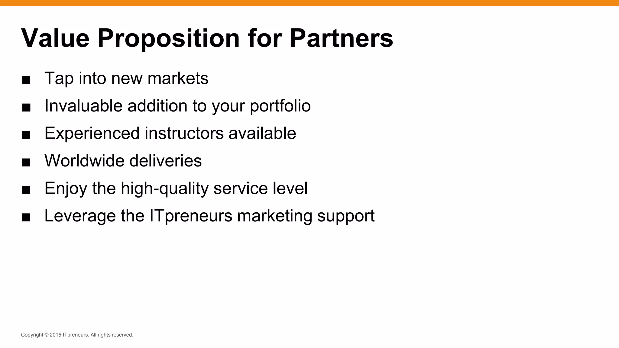 Copyright © 2015 ITpreneurs. All rights reserved.
■ Tap into new markets
■ Invaluable addition to your portfolio
■ Experienced instructors available
■ Worldwide deliveries
■ Enjoy the high-quality service level
■ Leverage the ITpreneurs marketing support
Value Proposition for Partners
 