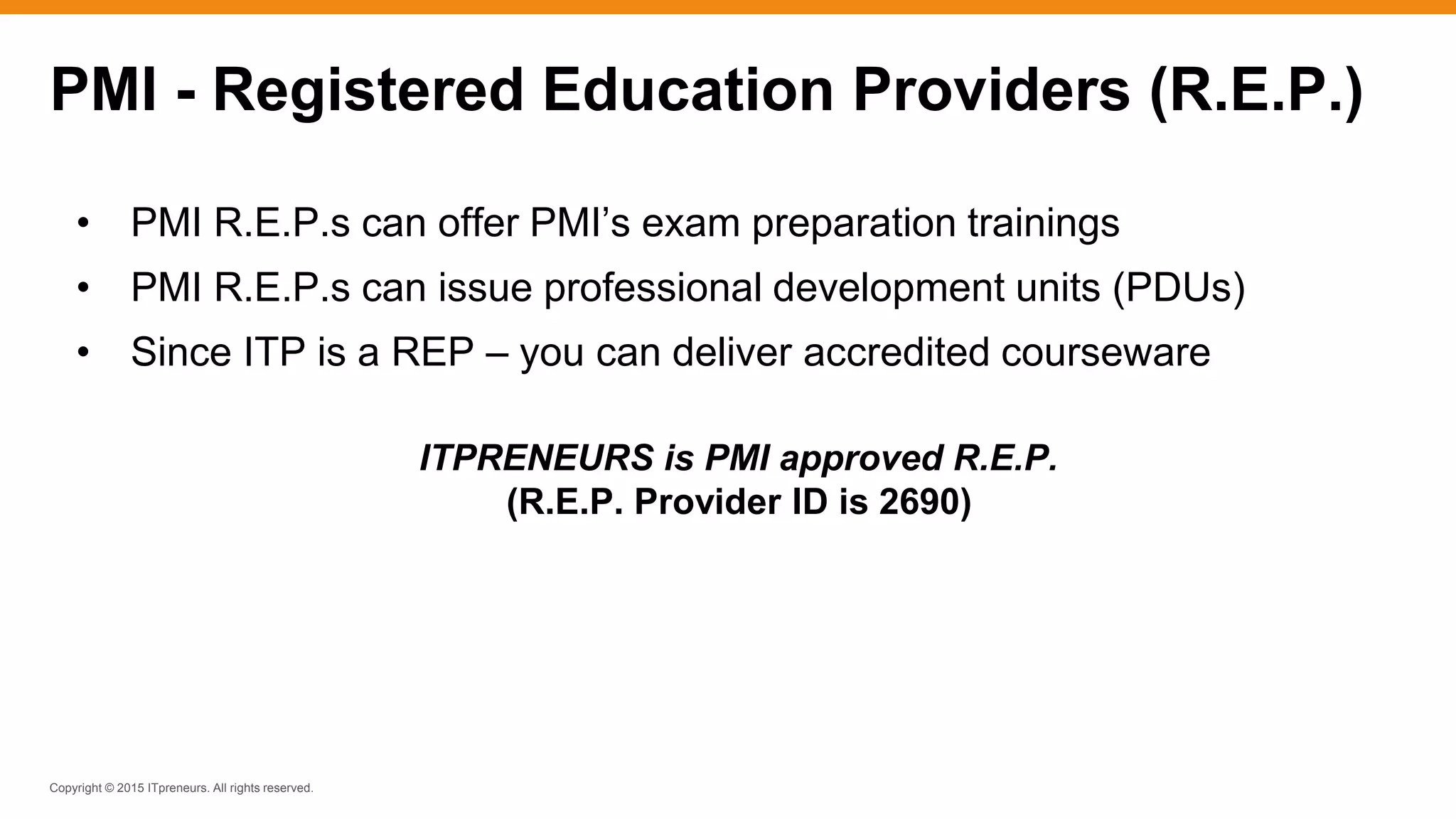 Copyright © 2015 ITpreneurs. All rights reserved.
PMI - Registered Education Providers (R.E.P.)
• PMI R.E.P.s can offer PMI’s exam preparation trainings
• PMI R.E.P.s can issue professional development units (PDUs)
• Since ITP is a REP – you can deliver accredited courseware
ITPRENEURS is PMI approved R.E.P.
(R.E.P. Provider ID is 2690)
 