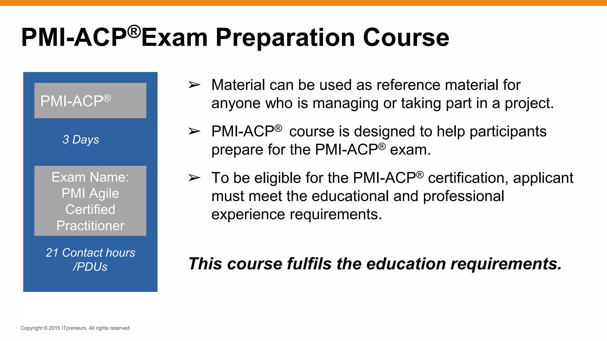 Copyright © 2015 ITpreneurs. All rights reserved.
➢ Material can be used as reference material for
anyone who is managing or taking part in a project.
➢ PMI-ACP® course is designed to help participants
prepare for the PMI-ACP® exam.
➢ To be eligible for the PMI-ACP® certification, applicant
must meet the educational and professional
experience requirements.
This course fulfils the education requirements.
PMI-ACP®
3 Days
21 Contact hours
/PDUs
Exam Name:
PMI Agile
Certified
Practitioner
PMI-ACP®Exam Preparation Course
 