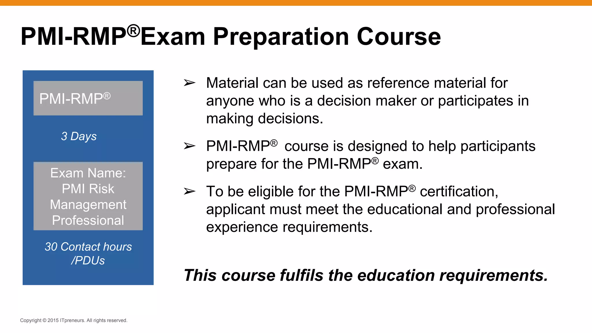 Copyright © 2015 ITpreneurs. All rights reserved.
➢ Material can be used as reference material for
anyone who is a decision maker or participates in
making decisions.
➢ PMI-RMP® course is designed to help participants
prepare for the PMI-RMP® exam.
➢ To be eligible for the PMI-RMP® certification,
applicant must meet the educational and professional
experience requirements.
This course fulfils the education requirements.
PMI-RMP®
3 Days
30 Contact hours
/PDUs
Exam Name:
PMI Risk
Management
Professional
PMI-RMP®Exam Preparation Course
 