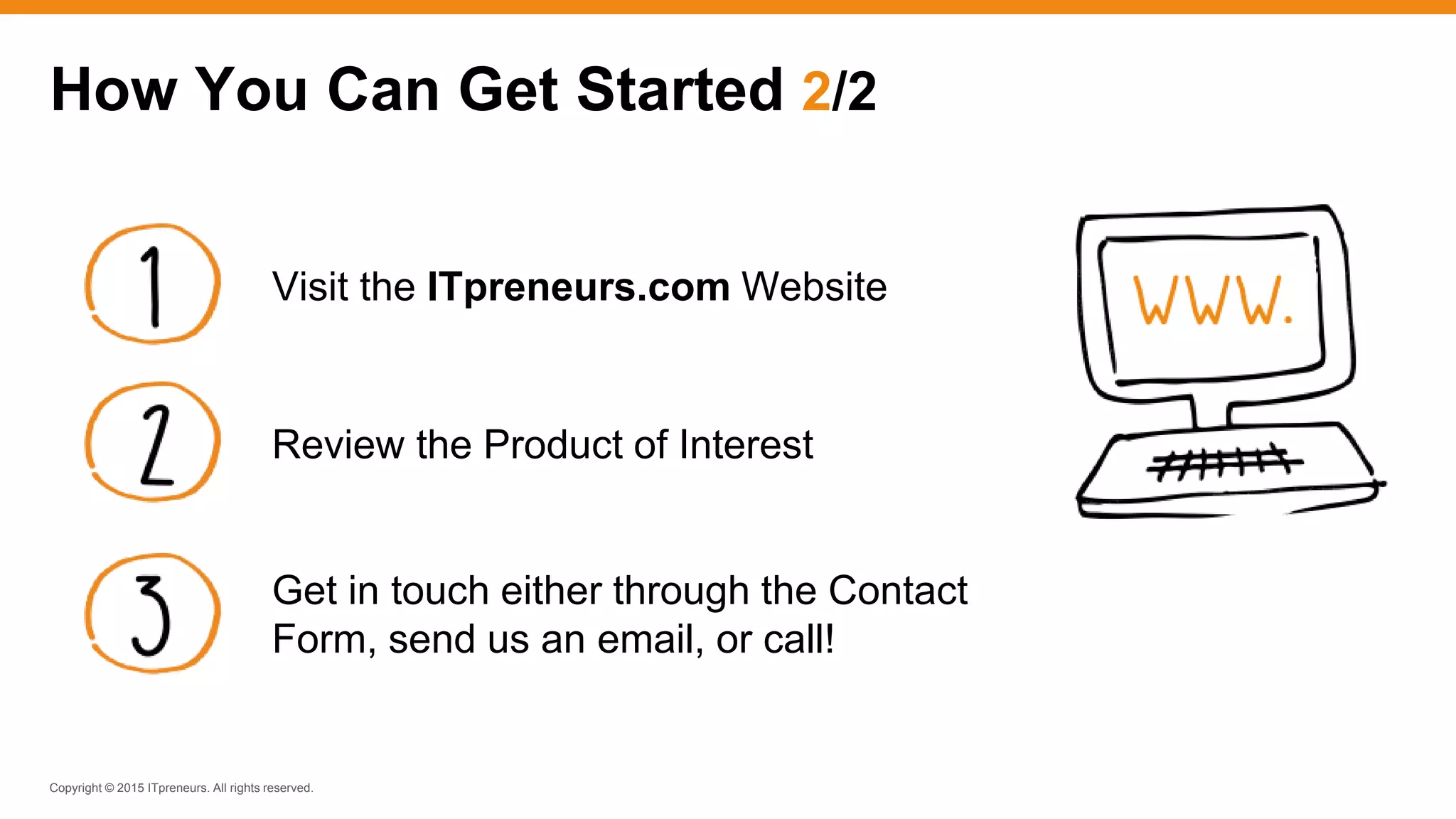 Copyright © 2015 ITpreneurs. All rights reserved.
How You Can Get Started 2/2
Visit the ITpreneurs.com Website
Review the Product of Interest
Get in touch either through the Contact
Form, send us an email, or call!
 