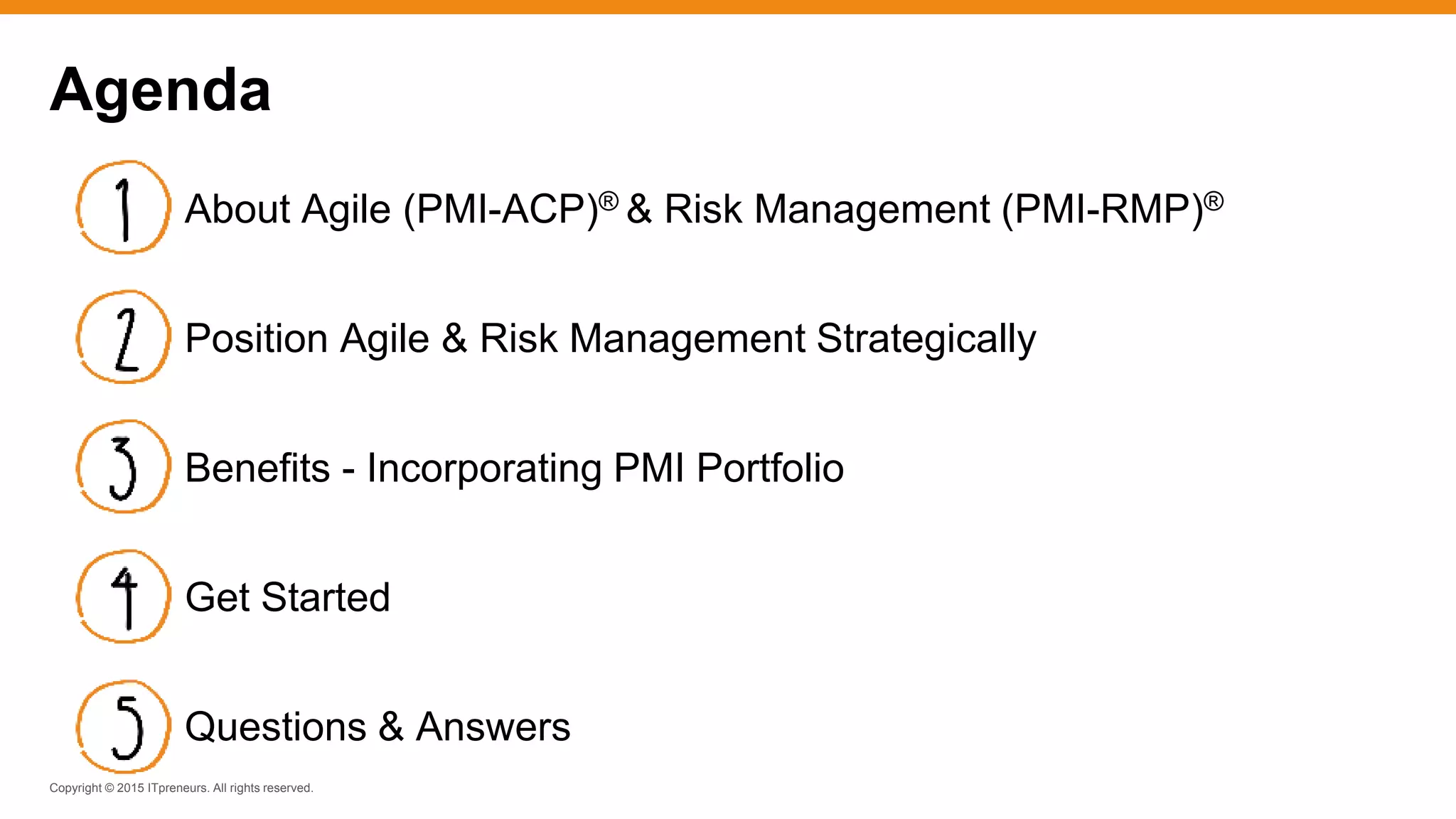 Copyright © 2015 ITpreneurs. All rights reserved.
Agenda
About Agile (PMI-ACP)® & Risk Management (PMI-RMP)®
Position Agile & Risk Management Strategically
Benefits - Incorporating PMI Portfolio
Get Started
Questions & Answers
 
