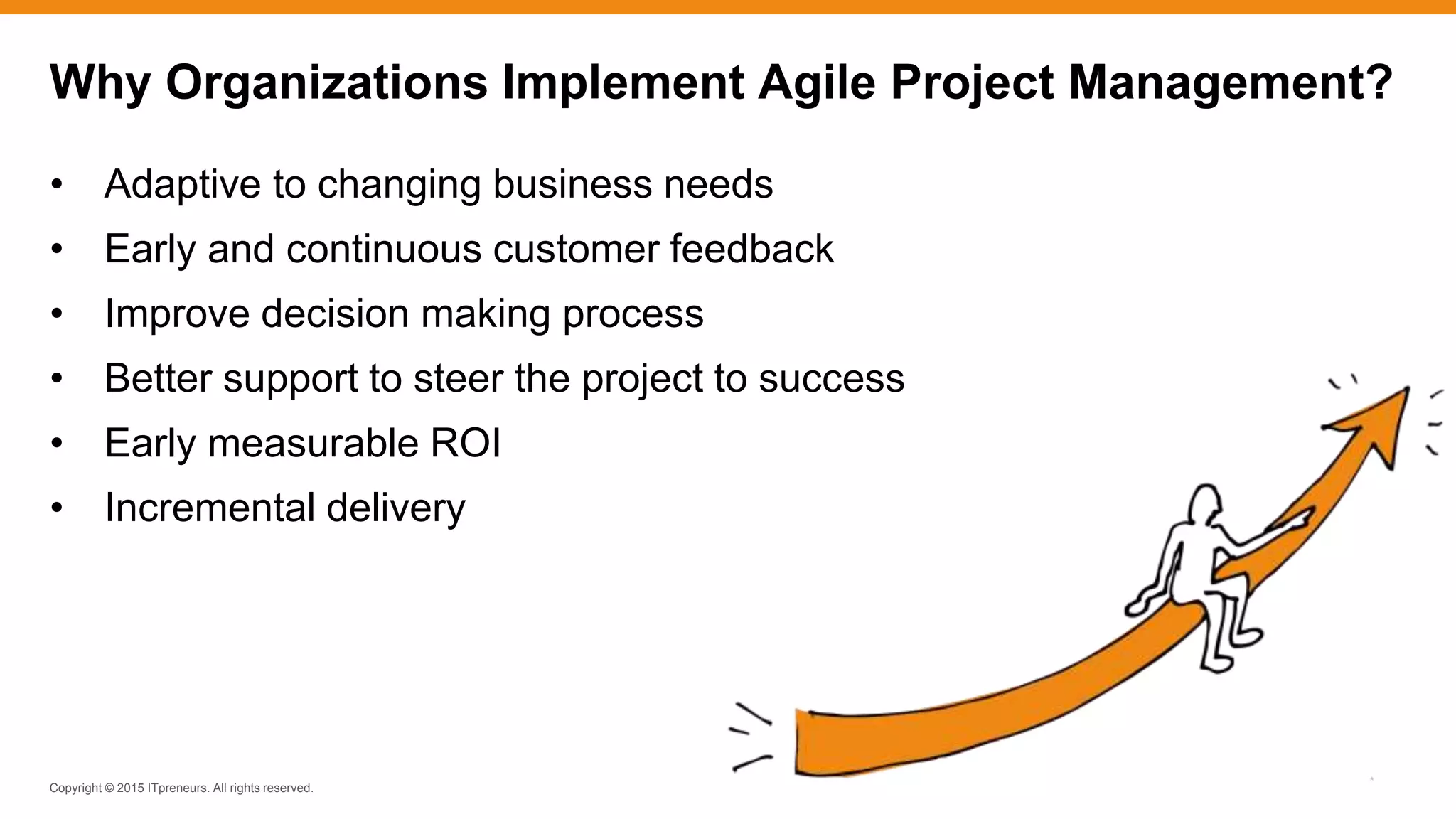 Copyright © 2015 ITpreneurs. All rights reserved.
*
• Adaptive to changing business needs
• Early and continuous customer feedback
• Improve decision making process
• Better support to steer the project to success
• Early measurable ROI
• Incremental delivery
Why Organizations Implement Agile Project Management?
 