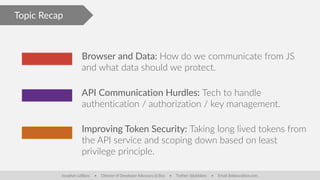 Topic Recap
Browser and Data: How do we communicate from JS
and what data should we protect.
API Communication Hurdles: Tech to handle
authentication / authorization / key management.
Improving Token Security: Taking long lived tokens from
the API service and scoping down based on least
privilege principle.
Jonathan LeBlanc • Director of Developer Advocacy @ Box • Twitter: @jcleblanc • Email: jleblanc@box.com
 
