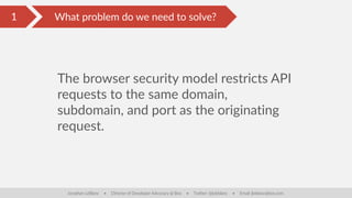 What are the issues on the client?
The browser security model restricts API
requests to the same domain,
subdomain, and port as the originating
request.
Jonathan LeBlanc • Director of Developer Advocacy @ Box • Twitter: @jcleblanc • Email: jleblanc@box.com
1 What problem do we need to solve?
 