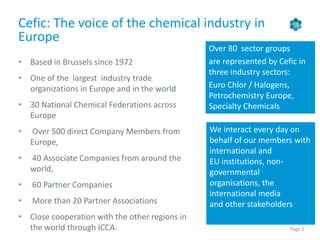 Page 2
Cefic: The voice of the chemical industry in
Europe
• Based in Brussels since 1972
• One of the largest industry trade
organizations in Europe and in the world
• 30 National Chemical Federations across
Europe
• Over 500 direct Company Members from
Europe,
• 40 Associate Companies from around the
world,
• 60 Partner Companies
• More than 20 Partner Associations
• Close cooperation with the other regions in
the world through ICCA.
We interact every day on
behalf of our members with
international and
EU institutions, non-
governmental
organisations, the
international media
and other stakeholders
Over 80 sector groups
are represented by Cefic in
three industry sectors:
Euro Chlor / Halogens,
Petrochemistry Europe,
Specialty Chemicals
 
