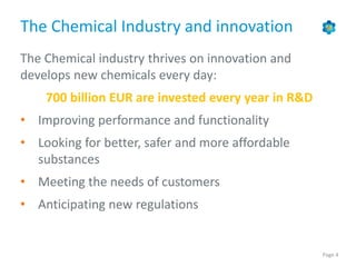 Page 4
The Chemical Industry and innovation
The Chemical industry thrives on innovation and
develops new chemicals every day:
700 billion EUR are invested every year in R&D
• Improving performance and functionality
• Looking for better, safer and more affordable
substances
• Meeting the needs of customers
• Anticipating new regulations
 