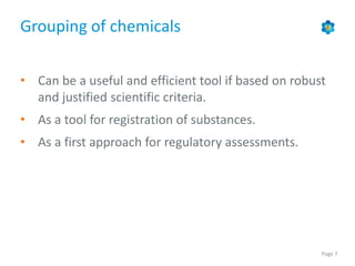 Page 7
Grouping of chemicals
• Can be a useful and efficient tool if based on robust
and justified scientific criteria.
• As a tool for registration of substances.
• As a first approach for regulatory assessments.
 
