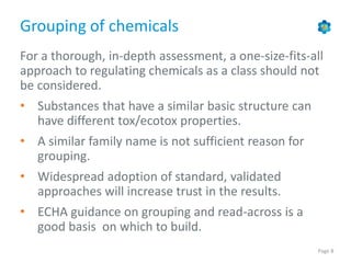 Page 8
Grouping of chemicals
For a thorough, in-depth assessment, a one-size-fits-all
approach to regulating chemicals as a class should not
be considered.
• Substances that have a similar basic structure can
have different tox/ecotox properties.
• A similar family name is not sufficient reason for
grouping.
• Widespread adoption of standard, validated
approaches will increase trust in the results.
• ECHA guidance on grouping and read-across is a
good basis on which to build.
 