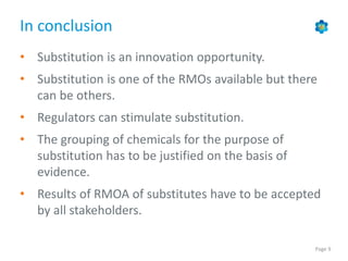 Page 9
In conclusion
• Substitution is an innovation opportunity.
• Substitution is one of the RMOs available but there
can be others.
• Regulators can stimulate substitution.
• The grouping of chemicals for the purpose of
substitution has to be justified on the basis of
evidence.
• Results of RMOA of substitutes have to be accepted
by all stakeholders.
 