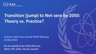 Transition (jump) to Net-zero by 2050:
Theory vs. Practice?
Summer 2022 Semi-annual ETSAP Meeting
23 May 2022
On the behalf of the PESS-PCB unit:
Mario TOT, IAEA, Vienna, Austria
 