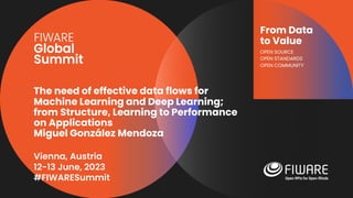 Vienna, Austria
12-13 June, 2023
#FIWARESummit
From Data
to Value
OPEN SOURCE
OPEN STANDARDS
OPEN COMMUNITY
The need of effective data flows for
Machine Learning and Deep Learning;
from Structure, Learning to Performance
on Applications
Miguel González Mendoza
 
