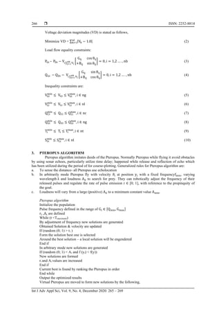  ISSN: 2252-8814
Int J Adv Appl Sci, Vol. 9, No. 4, December 2020: 265 – 269
266
Voltage deviation magnitudes (VD) is stated as follows,
Minimize VD = ∑ |Vk − 1.0|nl
k=1 (2)
Load flow equality constraints:
PGi – PDi − Vi ∑ Vj
nb
j=1
[
Gij cos θij
+Bij sin θij
] = 0, i = 1,2 … . , nb (3)
QGi − QDi − Vi ∑ Vj
nb
j=1
[
Gij sin θij
+Bij cos θij
] = 0, i = 1,2 … . , nb (4)
Inequality constraints are:
VGi
min
≤ VGi ≤ VGi
max
, i ∈ ng (5)
VLi
min
≤ VLi ≤ VLi
max
, i ∈ nl (6)
QCi
min
≤ QCi ≤ QCi
max
, i ∈ nc (7)
QGi
min
≤ QGi ≤ QGi
max
, i ∈ ng (8)
Ti
min
≤ Ti ≤ Ti
max
, i ∈ nt (9)
SLi
min
≤ SLi
max
, i ∈ nl (10)
3. PTEROPUS ALGORITHM
Pteropus algorithm imitates deeds of the Pteropus. Normally Pteropus while flying it avoid obstacles
by using sonar echoes, particularly utilize time delay; happened while release and reflection of echo which
has been utilized during the period of for course-plotting. Generalized rules for Pteropus algorithm are:
a. To sense the distance- all Pteropus use echolocation
b. In arbitrarily mode Pteropus fly with velocity ϑi at position yi with a fixed frequencyfmin, varying
wavelength λ and loudness A0 to search for prey. They can robotically adjust the frequency of their
released pulses and regulate the rate of pulse emission r ∈ [0; 1], with reference to the propinquity of
the goal.
c. Loudness will vary from a large (positive) A0 to a minimum constant value Amin.
Pteropus algorithm
Initialize the population
Pulse frequency defined in the range of Gi ∈ [Qmin, Gmax]
ri ,Ai are defined
While (t <Tmaximum)
By adjustment of frequency new solutions are generated
Obtained Solution & velocity are updated
If (random (0; 1) > ri )
Form the solution best one is selected
Around the best solution – a local solution will be engendered
End if
In arbitrary mode new solutions are generated
If (random (0; 1) < Ai and f (yi) < f(y))
New solutions are formed
ri and Ai values are increased
End if
Current best is found by ranking the Pteropus in order
End while
Output the optimized results
Virtual Pteropus are moved to form new solutions by the following,
 