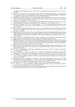 Int J Adv Appl Sci ISSN: 2252-8814 
Chaotic based Pteropus algorithm for solving optimal reactive power problem (Lenin Kanagasabai)
269
considering multi-contingencies (N-m),” ARPN Journal of Engineering and Applied Sciences, vol. 10, no. 22,
Dec 2015.
[10] Mohd Herwan Sulaiman, Zuriani Mustaffa, Hamdan Daniyal, Mohd Rusllim Mohamed and Omar Aliman,
“Solving optimal reactive power planning problem utilizing nature inspired computing techniques,” ARPN Journal
of Engineering and Applied Sciences, vol. 10, no. 21, pp.9779-9785, Nov 2015.
[11] Mohd Herwan Sulaiman, Wong Lo Ing, Zuriani Mustaffa and Mohd Rusllim Mohamed, “Grey wolf optimizer for
solving economic dispatch problem with valve-loading effects,” ARPN Journal of Engineering and Applied
Sciences, vol. 10, no. 21, pp. 9796-9801, Nov 2015.
[12] Pandiarajan, K. & Babulal, C. K., “Fuzzy harmony search algorithm based optimal power flow for power system
security enhancement,” International Journal Electric Power Energy Syst., vol. 78, pp. 72-79. 2016.
[13] Mustaffa, Z., Sulaiman, M.H., Yusof, Y., Kamarulzaman, S.F., “A novel hybrid metaheuristic algorithm for short
term load forecasting,” International Journal of Simulation: Systems, Science and Technology, vol. 17, no. 41,
pp. 6.1-6.6, 2017.
[14] Sulaiman, M.H., Mustaffa, Z., Mohamed, M.R., Aliman, O., “An application of multi-verse optimizer for optimal
reactive power dispatch problems,” International Journal of Simulation: Systems, Science and Technology, vol. 17,
no. 41, pp. 5.1-5.5, 2017.
[15] Mahaletchumi A/P Morgan, Nor Rul Hasma Abdullah, Mohd Herwan Sulaiman,Mahfuzah Mustafa and Rosdiyana
Samad, “Multi-objective evolutionary programming (MOEP) using mutation based on adaptive mutation operator
(AMO) applied for optimal reactive power dispatch,” ARPN Journal of Engineering and Applied Sciences, vol. 11,
no. 14, Jul 2016.
[16] Rebecca Ng Shin Mei, Mohd Herwan Sulaiman, Zuriani Mustaffa, “Ant lion optimizer for optimal reactive power
dispatch solution,” Journal of Electrical Systems, Special Issue AMPE2015, pp. 68-74, 2016.
[17] Mahaletchumi Morgan, Nor Rul Hasma Abdullah, Mohd Herwan Sulaiman, Mahfuzah Mustafa, Rosdiyana Samad,
“Benchmark studies on optimal reactive power dispatch (ORPD) based multi-objective evolutionary programming
(MOEP) using mutation based on adaptive mutation adapter (AMO) and polynomial mutation operator (PMO),”
Journal of Electrical Systems, vol. 12, no.1, pp. 121-132, 2016.
[18] Rebecca Ng Shin Mei, Mohd Herwan Sulaiman, Zuriani Mustaffa, Hamdan Daniyal, “Optimal reactive power
dispatch solution by loss minimization using moth-flame optimization technique,” Applied Soft Computing, vol. 59,
Pages 210-222, Oct 2017.
[19] X.S. Yang., “Bat algorithm for multi-objective optimisation,” International Journal of Bio-Inspired Computation,
vol. 3, no. 5, pp. 267-274, 2011.
[20] A. H. Gandomi, G. J. Yun, X.-S. Yang, and S. Talatahari, “Chaos-enhanced accelerated particle swarm
optimization,” Communications in Nonlinear Science and Numerical Simulation, vol. 18, no. 2, pp. 327-340, 2012.
[21] O. Abdel-Raouf, I. El-henawy and M. Abdel-Baset, “Chaotic harmony search algorithm with different chaotic
maps for solving assignment problems,” International Journal of Computational Engineering & Management,
vol. 17, pp. 10-15 ,2014.
[22] Chandragupta Mauryan Kuppamuthu Sivalingam1, Subramanian Ramachandran, Purrnimaa Shiva Sakthi
Rajamani, “Reactive power optimization in a power system network through metaheuristic algorithms,” Turkish
Journal of Electrical Engineering & Computer Science, vol. 25, no. 6, pp. 4615-4623, 2017.
[23] Power Systems Test Case Archive, [Online] Available:, http://www2.ee.washington.edu/research/pstca/
[24] S.S. Reddy, et al., “Faster evolutionary algorithm based optimal power flow using incremental variables,”
Electrical Power and Energy Systems, vol. 54, pp. 198-210, 2014.
[25] S. Surender Reddy, “Optimal reactive power scheduling using cuckoo search algorithm,” International Journal of
Electrical and Computer Engineering, vol. 7, no. 5, pp. 2349-2356, 2017.
 