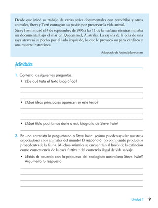 9Unidad 1
Desde que inició su trabajo de varias series documentales con cocodrilos y otros
animales, Steve y Terri contagian su pasión por preservar la vida animal.
Steve Irwin murió el 4 de septiembre de 2006 a las 11 de la mañana mientras filmaba
un documental bajo el mar en Queensland, Australia. La espina de la cola de una
raya atravesó su pecho por el lado izquierdo, lo que le provocó un paro cardíaco y
una muerte instantánea.
Adaptado de Animalplanet.com
1. Contesta las siguientes preguntas:
•	 ¿De qué trata el texto biográfico?
•	 ¿Qué ideas principales aparecen en este texto?
•	 ¿Qué título podríamos darle a esta biografía de Steve Irwin?
2.	 En una entrevista le preguntaron a Steve Irwin: ¿cómo pueden ayudar nuestros
espectadores a los animales del mundo? Él respondió: no comprando productos
procedentes de la fauna. Muchos animales se encuentran al borde de la extinción
como consecuencia de la caza furtiva y del comercio ilegal de vida salvaje.
•	 ¿Estás de acuerdo con la propuesta del ecologista australiano Steve Irwin?
Argumenta tu respuesta.

 