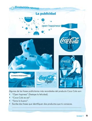 11Unidad 1
Algunas de las frases publicitarias más recordadas del producto Coca Cola son:
•	 “Open hapiness” (Destape la felicidad).
•	 “Coca-Cola es así”.
•	 “Toma lo bueno”.
•	 Escribe dos frases que identifiquen dos productos que tú conozcas.
	 	
	
La publicidad
 