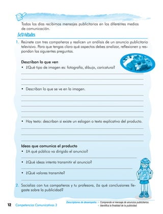 12 Competencias Comunicativas 3
Descriptores de desempeño:	• Comprende el mensaje de anuncios publicitarios.
• Identifica la finalidad de la publicidad.
Todos los días recibimos mensajes publicitarios en los diferentes medios
de comunicación.
1.	 Reúnete con tres compañeros y realicen un análisis de un anuncio publicitario
televisivo. Para que tengas claro qué aspectos debes analizar, reflexionen y res-
pondan las siguientes preguntas.
	 Describan lo que ven
•	 ¿Qué tipo de imagen es: fotografía, dibujo, caricatura?
•	 Describan lo que se ve en la imagen.
•	 Hay texto: describan si existe un eslogan o texto explicativo del producto.
	 Ideas que comunica el producto
•	 ¿A qué público va dirigido el anuncio?
•	 ¿Qué ideas intenta transmitir el anuncio?
•	 ¿Qué valores transmite?
2.	 Socializa con tus compañeros y tu profesora, ¿a qué conclusiones lle-
gaste sobre la publicidad?

 