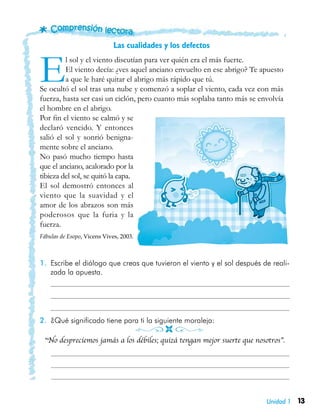 13Unidad 1
1.	 Escribe el diálogo que creas que tuvieron el viento y el sol después de reali-
zada la apuesta.
	
	
	
2.	 ¿Qué significado tiene para ti la siguiente moraleja:
“No despreciemos jamás a los débiles; quizá tengan mejor suerte que nosotros”.
Las cualidades y los defectos
El sol y el viento discutían para ver quién era el más fuerte.
El viento decía: ¿ves aquel anciano envuelto en ese abrigo? Te apuesto
a que le haré quitar el abrigo más rápido que tú.
Se ocultó el sol tras una nube y comenzó a soplar el viento, cada vez con más
fuerza, hasta ser casi un ciclón, pero cuanto más soplaba tanto más se envolvía
el hombre en el abrigo.
Por fin el viento se calmó y se
declaró vencido. Y entonces
salió el sol y sonrió benigna-
mente sobre el anciano.
No pasó mucho tiempo hasta
que el anciano, acalorado por la
tibieza del sol, se quitó la capa.
El sol demostró entonces al
viento que la suavidad y el
amor de los abrazos son más
poderosos que la furia y la
fuerza.
Fábulas de Esopo, Vicens Vives, 2003.
 