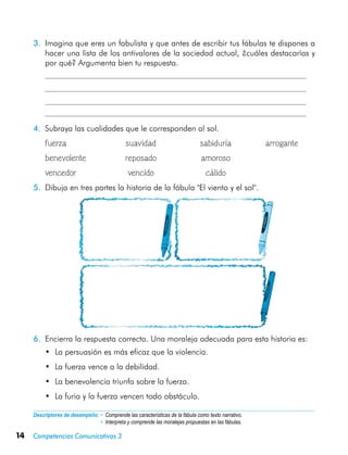 14 Competencias Comunicativas 3
Descriptores de desempeño:	• Comprende las características de la fábula como texto narrativo.
• Interpreta y comprende las moralejas propuestas en las fábulas.
3.	 Imagina que eres un fabulista y que antes de escribir tus fábulas te dispones a
hacer una lista de los antivalores de la sociedad actual, ¿cuáles destacarías y
por qué? Argumenta bien tu respuesta.
	
	
	
	
4.	 Subraya las cualidades que le corresponden al sol.
	 fuerza	 suavidad	 sabiduría	 arrogante
	 benevolente	 reposado	 amoroso
	 vencedor	 vencido	 cálido
5.	 Dibuja en tres partes la historia de la fábula "El viento y el sol".
6.	 Encierra la respuesta correcta. Una moraleja adecuada para esta historia es:
•	 La persuasión es más eficaz que la violencia.
•	 La fuerza vence a la debilidad.
•	 La benevolencia triunfa sobre la fuerza.
•	 La furia y la fuerza vencen todo obstáculo.
 