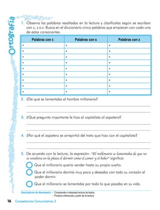 16 Competencias Comunicativas 3
1.	 Observa las palabras resaltadas en la lectura y clasifícalas según se escriban
con c, s o z. Busca en el diccionario cinco palabras que empiecen con cada una
de estas consonantes.
Palabras con c Palabras con s Palabras con z
• • •
• • •
• • •
• • •
• • •
• • •
• • •
• • •
• • •
2.	 ¿De qué se lamentaba el hombre millonario?
	
	
3.	 ¿Qué pregunta importante le hizo el capitalista al zapatero?
	
	 	
4.	 ¿Por qué el zapatero se arrepintió del trato que hizo con el capitalista?
	
	
5.	 De acuerdo con la lectura, la expresión: “El millonario se lamentaba de que no
se vendiera en la plaza el dormir como el comer y el beber” significa:
  Que el millonario quería vender hasta su propio sueño.
  Que el millonario dormía muy poco y deseaba con todo su corazón el
poder dormir.
  Que el millonario se lamentaba por todo lo que pasaba en su vida.
Descriptores de desempeño:	• Comprende e interpreta lectura de textos.
• Produce inferencias a partir de la lectura.
 