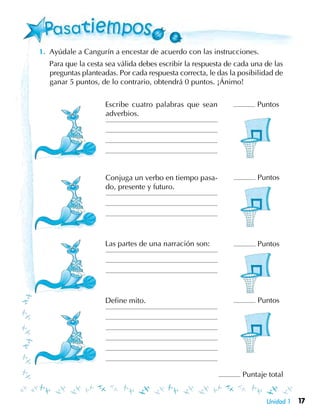 17Unidad 1
1.	 Ayúdale a Cangurín a encestar de acuerdo con las instrucciones.
	 Para que la cesta sea válida debes escribir la respuesta de cada una de las
preguntas planteadas. Por cada respuesta correcta, le das la posibilidad de
ganar 5 puntos, de lo contrario, obtendrá 0 puntos. ¡Ánimo!
	 Escribe cuatro palabras que sean
adverbios.
Conjuga un verbo en tiempo pasa-
do, presente y futuro.
	 Las partes de una narración son:
	 Define mito.
Puntaje total
Puntos
Puntos
Puntos
Puntos
 