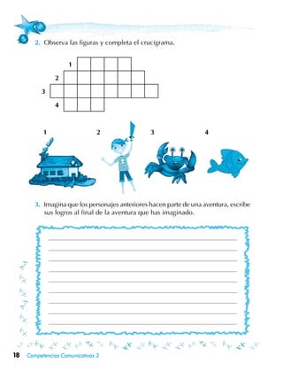18 Competencias Comunicativas 3
2.	 Observa las figuras y completa el crucigrama.
3.	 Imagina que los personajes anteriores hacen parte de una aventura, escribe
sus logros al final de la aventura que has imaginado.
1
2
3
4
1 2 3 4
 