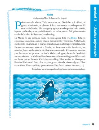 19
Unidad2  •Analizoinformación
Unidad 2
Aluna
(Adaptación Mito de la creación Kogui)
Primero estaba el mar. Todo estaba oscuro. No había sol, ni luna, ni
gente, ni animales, ni plantas. Solo el mar estaba en todas partes. El
mar era la Madre. Ella era agua y agua por todas partes y ella era río,
laguna, quebrada y mar y así ella estaba en todas partes. Así, primero solo
estaba la Madre. Se llamaba Gaulchováng.
La Madre no era gente, ni nada, ni cosa alguna. Ella era Aluna. Ella era
espíritu de lo que iba a venir y ella era pensamiento y memoria. Así la Madre
existió solo en Aluna, en el mundo más abajo, en la última profundidad, sola.
Entonces cuando existió así la Madre, se formaron arriba las tierras, los
mundos, hasta arriba donde está hoy nuestro mundo. Eran nueve mundos
y se formaron así: primero estaba la Madre y el agua y la noche. No había
amanecido aún. La Madre se llamaba entonces Se-ne-nuláng; también existía
un Padre que se llamaba Katakéne-ne-nuláng. Ellos tenían un hijo que se
llamaba Búnkua-sé. Pero ellos no eran gente, ni nada, ni cosa alguna. Ellos
eran Aluna. Eran espíritu y pensamiento. Eso fue el primer instante. [...]
Tomado de www.banrepcultural.org/santa-narta/museo-del-oro.
 