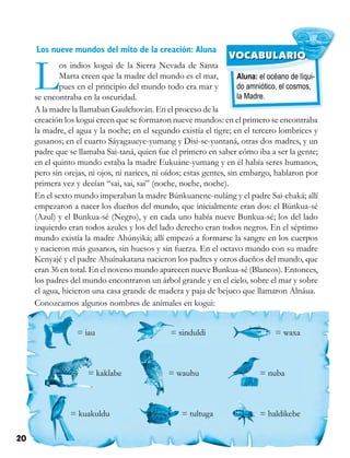 20 Competencias Comunicativas 3
Aluna: el océano de líqui-
do amniótico, el cosmos,
la Madre.
VOCABULARIO
Los nueve mundos del mito de la creación: Aluna
Los indios kogui de la Sierra Nevada de Santa
Marta creen que la madre del mundo es el mar,
pues en el principio del mundo todo era mar y
se encontraba en la oscuridad.
A la madre la llamaban Gaulchován. En el proceso de la
creación los kogui creen que se formaron nueve mundos: en el primero se encontraba
la madre, el agua y la noche; en el segundo existía el tigre; en el tercero lombrices y
gusanos; en el cuarto Sáyagaueye-yumang y Disi-se-yuntaná, otras dos madres, y un
padre que se llamaba Sai-taná, quien fue el primero en saber cómo iba a ser la gente;
en el quinto mundo estaba la madre Eukuáne-yumang y en él había seres humanos,
pero sin orejas, ni ojos, ni narices, ni oídos; estas gentes, sin embargo, hablaron por
primera vez y decían “sai, sai, sai” (noche, noche, noche).
En el sexto mundo imperaban la madre Búnkuanene-nuláng y el padre Sai-chaká; allí
empezaron a nacer los dueños del mundo, que inicialmente eran dos: el Búnkua-sé
(Azul) y el Bunkua-sé (Negro), y en cada uno había nueve Bunkua-sé; los del lado
izquierdo eran todos azules y los del lado derecho eran todos negros. En el séptimo
mundo existía la madre Ahúnyiká; allí empezó a formarse la sangre en los cuerpos
y nacieron más gusanos, sin huesos y sin fuerza. En el octavo mundo con su madre
Kenyajé y el padre Ahuínakatana nacieron los padres y otros dueños del mundo, que
eran 36 en total. En el noveno mundo aparecen nueve Bunkua-sé (Blancos). Entonces,
los padres del mundo encontraron un árbol grande y en el cielo, sobre el mar y sobre
el agua, hicieron una casa grande de madera y paja de bejuco que llamaron Alnáua.
Conozcamos algunos nombres de animales en kogui:
= iau
= kaklabe
= kuakuldu
= sinduldi
= wauhu
= tultuga
= waxa
= nuba
= haldikebe
 