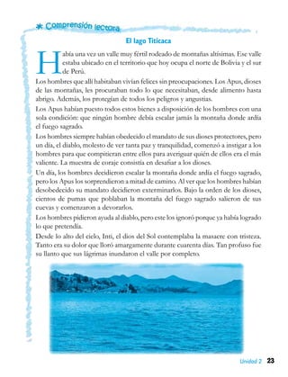 23Unidad 2
El lago Titicaca
Había una vez un valle muy fértil rodeado de montañas altísimas. Ese valle
estaba ubicado en el territorio que hoy ocupa el norte de Bolivia y el sur
de Perú.
Los hombres que allí habitaban vivían felices sin preocupaciones. Los Apus, dioses
de las montañas, les procuraban todo lo que necesitaban, desde alimento hasta
abrigo. Además, los protegían de todos los peligros y angustias.
Los Apus habían puesto todos estos bienes a disposición de los hombres con una
sola condición: que ningún hombre debía escalar jamás la montaña donde ardía
el fuego sagrado.
Los hombres siempre habían obedecido el mandato de sus dioses protectores, pero
un día, el diablo, molesto de ver tanta paz y tranquilidad, comenzó a instigar a los
hombres para que compitieran entre ellos para averiguar quién de ellos era el más
valiente. La muestra de coraje consistía en desafiar a los dioses.
Un día, los hombres decidieron escalar la montaña donde ardía el fuego sagrado,
pero los Apus los sorprendieron a mitad de camino. Al ver que los hombres habían
desobedecido su mandato decidieron exterminarlos. Bajo la orden de los dioses,
cientos de pumas que poblaban la montaña del fuego sagrado salieron de sus
cuevas y comenzaron a devorarlos.
Los hombres pidieron ayuda al diablo, pero este los ignoró porque ya había logrado
lo que pretendía.
Desde lo alto del cielo, Inti, el dios del Sol contemplaba la masacre con tristeza.
Tanto era su dolor que lloró amargamente durante cuarenta días. Tan profuso fue
su llanto que sus lágrimas inundaron el valle por completo.
 