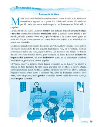 25Unidad 2
La mancha de tinta
María Teresa miraba las bancas vacías del salón. Estaba sola. Todos sus
compañeros jugaban en el patio. Era la hora del recreo. Ella no había
podido salir; una tarea traviesa que no se dejó terminar había sido la
culpable.
La niña miraba su salón. Un salón amplio, con paredes impecablemente blancas
y rosadas y unas dos carteleras medianas a lado y lado del salón. Desde el año
pasado, cuando cursaba tercer año, y pasaba frente al de cuarto, sentía ganas de
estar allí. Ahora se encontraba en cuarto. Pensativa miraba a su alrededor y se
sentía una niña feliz.
De pronto escuchó un ruidito. Fue como un “shsss, shsss”. María Teresa volteó.
El ruidito había salido de una esquina. Del rincón. Ahí, en ese rincón, estaban,
acomodados sobre una tabla, algunos libros. Los niños del año pasado los habían
dejado. No eran muchos libros, pero llenaban la tabla. Estaban completos,
organizados paraditos, un poco inclinados, como en las bibliotecas. También
había revistas, periódicos y otros papeles.
El “shsss, shsss” se repitió. María Teresa se levantó de su banca y se acercó al
rincón. Lo hizo despacio. Se paró frente a la tabla con los libros y esperó. Quería
saber quién hacía aquel ruidito. Mientras esperaba, observó los libros. Estaban
pegaditos unos a otros como si sintieran frío. Eran de diferentes tamaños: unos
altos, otros chaparros; había gordos y también flacos; había de colores claros, y
había negros y azules.
 