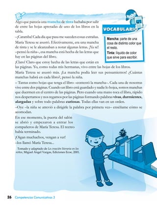 26 Competencias Comunicativas 3
Mancha: parte de una
cosa de distinto color que
el resto.
Tinta: líquido de color
que sirve para escribir.
VOCABULARIO
Algo que parecía una mancha de tinta luchaba por salir
de entre las hojas apretadas de uno de los libros en la
tabla.
–¡Caramba! Cada día que pasa me suceden cosas extrañas.
María Teresa se asustó. Efectivamente, era una mancha
de tinta y se le alcanzaban a notar algunas letras. ¡Ya sé!
–pensó la niña–, esa mancha está hecha de las letras que
hay en las páginas del libro.
¡Claro! Claro que estoy hecha de las letras que están en
las páginas. Yo, como todas mis hermanas, vivo entre las hojas de los libros.
María Teresa se asustó más. ¡La mancha podía leer sus pensamientos! ¿Cuántas
manchas habrá en cada libro?, pensó la niña.
– Tantas como hojas que tenga el libro –contestó la mancha–. Cada una de nosotras
vive entre dos páginas. Cuando un libro está guardado y nadie lo hojea, somos manchas
que duermen en el centro de las páginas. Pero cuando una mano toca el libro, rápido
nos despertamos y nos regamos por las páginas formando palabras vivas, durmientes,
alargadas y sobre todo palabras curiosas. Todas ellas van en un orden.
–Oye –la niña se atrevió a dirigirle la palabra por primera vez– enséñame cómo se
acomodan.
En ese momento, la puerta del salón
se abrió y empezaron a entrar los
compañeros de María Teresa. El recreo
había terminado.
¡Oigan muchachos, vengan a ver!
–los llamó María Teresa...
Tomado y adaptado de La creación literaria en los
niños, Miguel Ángel Vargas, Ediciones Ecoe, 2001.
 