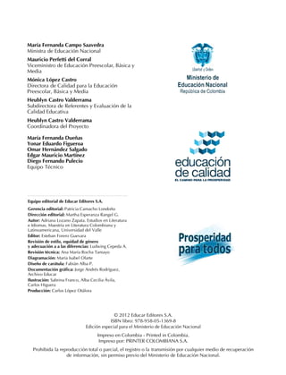 María Fernanda Campo Saavedra
Ministra de Educación Nacional
Mauricio Perfetti del Corral
Viceministro de Educación Preescolar, Básica y
Media
Mónica López Castro
Directora de Calidad para la Educación
Preescolar, Básica y Media
Heublyn Castro Valderrama
Subdirectora de Referentes y Evaluación de la
Calidad Educativa
Heublyn Castro Valderrama
Coordinadora del Proyecto
María Fernanda Dueñas
Yonar Eduardo Figueroa
Omar Hernández Salgado
Edgar Mauricio Martínez
Diego Fernando Pulecio
Equipo Técnico
© 2012 Educar Editores S.A.
ISBN libro: 978-958-05-1369-8
Edición especial para el Ministerio de Educación Nacional
Impreso en Colombia - Printed in Colombia.
Impreso por: PRINTER COLOMBIANA S.A.
Prohibida la reproducción total o parcial, el registro o la transmisión por cualquier medio de recuperación
de información, sin permiso previo del Ministerio de Educación Nacional.
Equipo editorial de Educar Editores S.A.
Gerencia editorial: Patricia Camacho Londoño
Dirección editorial: Martha Esperanza Rangel G.
Autor: Adriana Lozano Zapata. Estudios en Literatura
e Idiomas, Maestría en Literatura Colombiana y
Latinoamericana, Universidad del Valle
Editor: Esteban Forero Guevara
Revisión de estilo, equidad de género
y adecuación a a las diferencias: Ludwing Cepeda A.
Revisión técnica: Ana María Rocha Tamayo
Diagramación: María Isabel Olarte
Diseño de carátula: Fabián Alba P.
Documentación gráfica: Jorge Andrés Rodríguez,
Archivo Educar
Ilustración: Sabrina Franco, Alba Cecilia Ávila,
Carlos Higuera
Producción: Carlos López Otálora
 