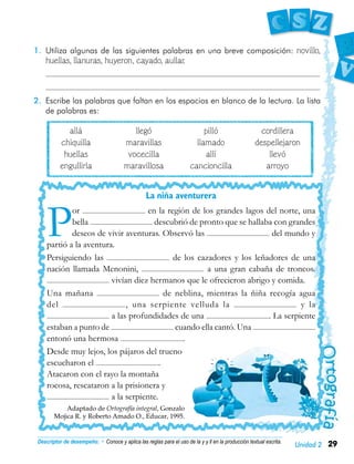 29Unidad 2
1.	 Utiliza algunas de las siguientes palabras en una breve composición: novillo,
huellas, llanuras, huyeron, cayado, aullar.
	
	
2.	 Escribe las palabras que faltan en los espacios en blanco de la lectura. La lista
de palabras es:
	 allá	 llegó	 pilló	 cordillera
	 chiquilla	 maravillas	 llamado	 despellejaron
	 huellas	 vocecilla	 allí	 llevó
	 engullirla	 maravillosa	 cancioncilla	 arroyo
Descriptor de desempeño: • Conoce y aplica las reglas para el uso de la y y ll en la producción textual escrita.
La niña aventurera
P
or en la región de los grandes lagos del norte, una
bella descubrió de pronto que se hallaba con grandes
deseos de vivir aventuras. Observó las del mundo y
partió a la aventura.
Persiguiendo las de los cazadores y los leñadores de una
nación llamada Menonini, a una gran cabaña de troncos.
vivían diez hermanos que le ofrecieron abrigo y comida.
Una mañana de neblina, mientras la ñiña recogía agua
del , una serpiente velluda la y la
a las profundidades de una . La serpiente
estaban a punto de cuando ella cantó. Una
entonó una hermosa .
Desde muy lejos, los pájaros del trueno
escucharon el .
Atacaron con el rayo la montaña
rocosa, rescataron a la prisionera y
a la serpiente.
Adaptado de Ortografía integral, Gonzalo
Mojica R. y Roberto Amado O., Educar, 1995.
 